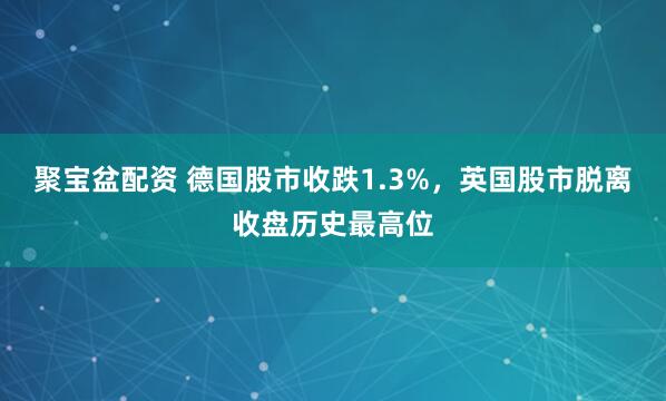 聚宝盆配资 德国股市收跌1.3%，英国股市脱离收盘历史最高位