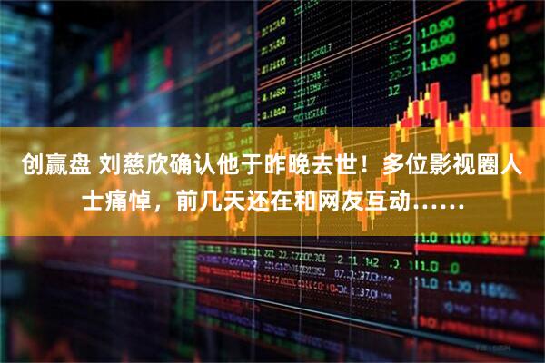 创赢盘 刘慈欣确认他于昨晚去世！多位影视圈人士痛悼，前几天还在和网友互动……