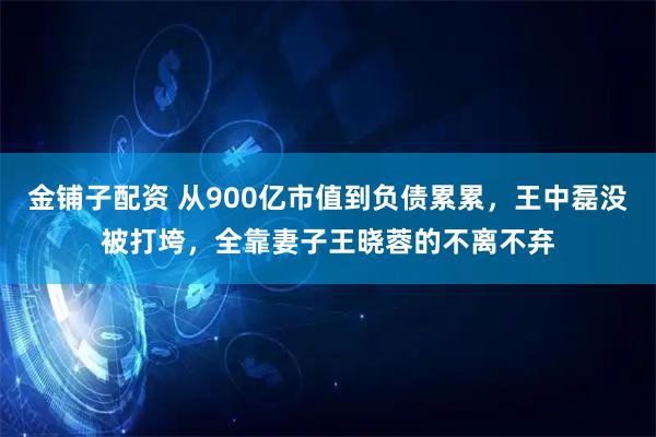 金铺子配资 从900亿市值到负债累累，王中磊没被打垮，全靠妻子王晓蓉的不离不弃