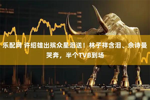 乐配网 许绍雄出殡众星泪送！林子祥含泪、佘诗曼哭奔，半个TVB到场