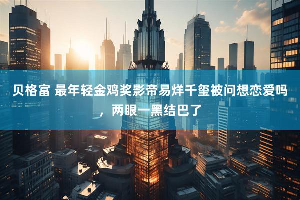 贝格富 最年轻金鸡奖影帝易烊千玺被问想恋爱吗，两眼一黑结巴了