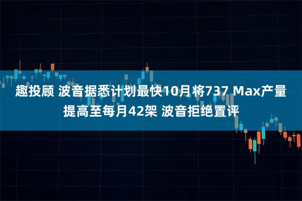 趣投顾 波音据悉计划最快10月将737 Max产量提高至每月42架 波音拒绝置评