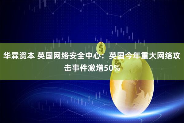 华霖资本 英国网络安全中心：英国今年重大网络攻击事件激增50%