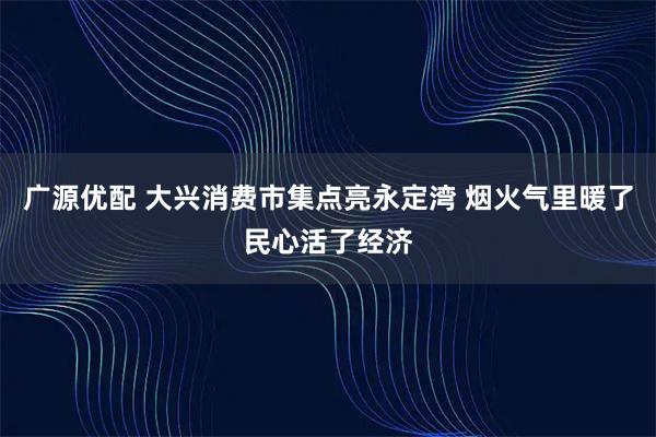 广源优配 大兴消费市集点亮永定湾 烟火气里暖了民心活了经济