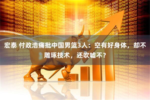宏泰 付政浩痛批中国男篮3人：空有好身体，却不雕琢技术，还吹嘘不？
