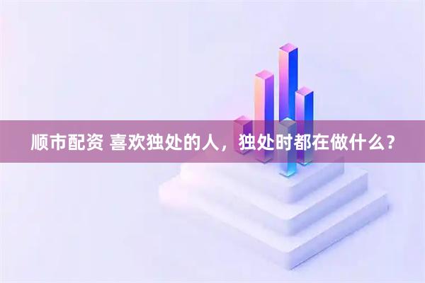 顺市配资 喜欢独处的人，独处时都在做什么？