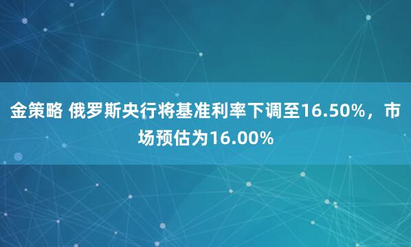 金策略 俄罗斯央行将基准利率下调至16.50%，市场预估为16.00%