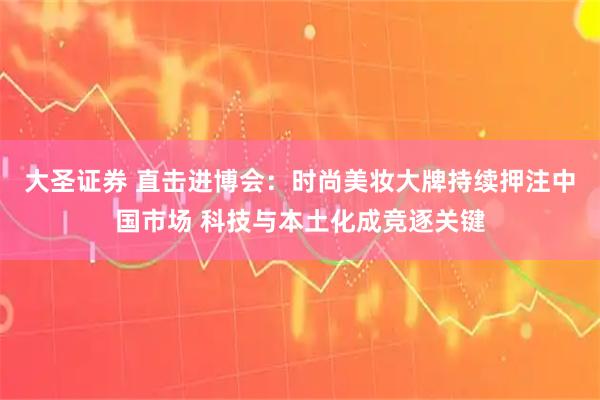 大圣证券 直击进博会：时尚美妆大牌持续押注中国市场 科技与本土化成竞逐关键