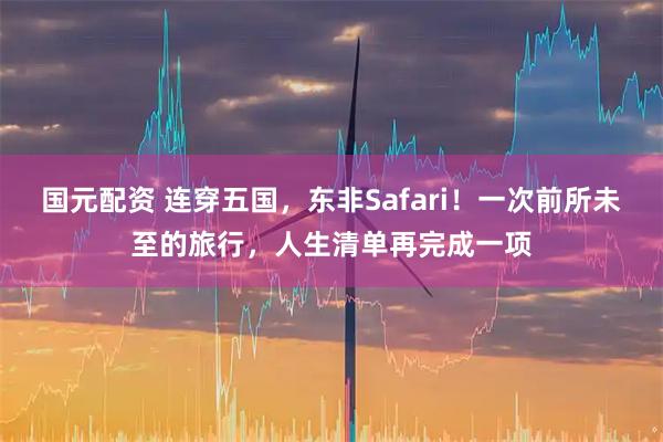 国元配资 连穿五国，东非Safari！一次前所未至的旅行，人生清单再完成一项