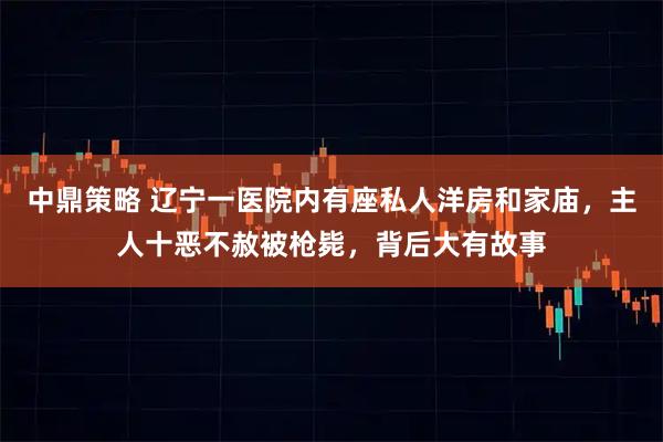 中鼎策略 辽宁一医院内有座私人洋房和家庙，主人十恶不赦被枪毙，背后大有故事