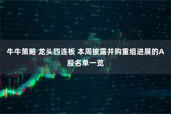 牛牛策略 龙头四连板 本周披露并购重组进展的A股名单一览