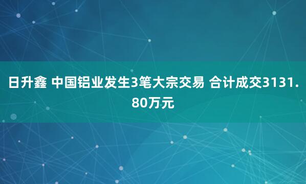 日升鑫 中国铝业发生3笔大宗交易 合计成交3131.80万元