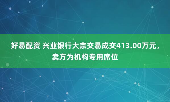 好易配资 兴业银行大宗交易成交413.00万元，卖方为机构专用席位