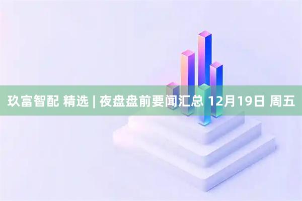玖富智配 精选 | 夜盘盘前要闻汇总 12月19日 周五