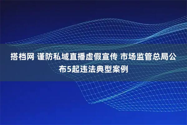 搭档网 谨防私域直播虚假宣传 市场监管总局公布5起违法典型案例