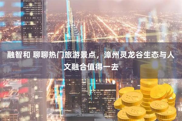 融智和 聊聊热门旅游景点，漳州灵龙谷生态与人文融合值得一去