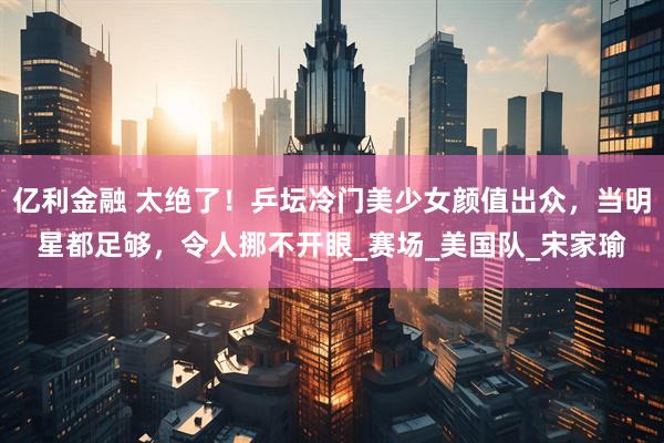 亿利金融 太绝了！乒坛冷门美少女颜值出众，当明星都足够，令人挪不开眼_赛场_美国队_宋家瑜