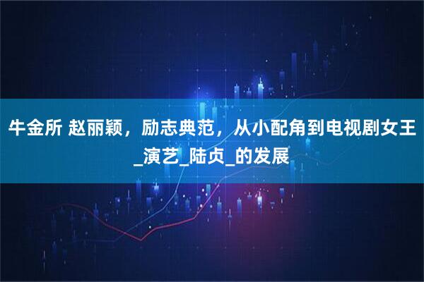 牛金所 赵丽颖，励志典范，从小配角到电视剧女王_演艺_陆贞_的发展