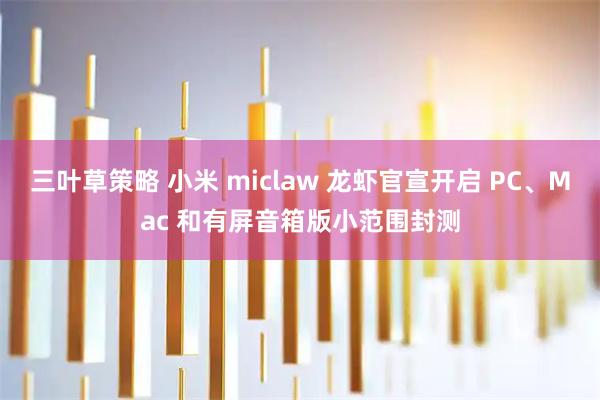 三叶草策略 小米 miclaw 龙虾官宣开启 PC、Mac 和有屏音箱版小范围封测