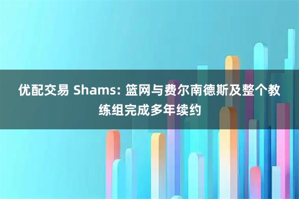 优配交易 Shams: 篮网与费尔南德斯及整个教练组完成多年续约