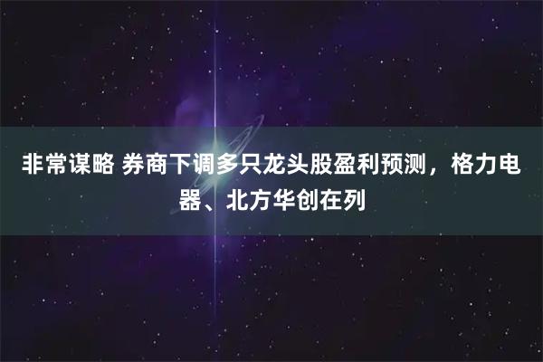 非常谋略 券商下调多只龙头股盈利预测，格力电器、北方华创在列