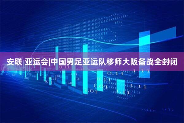 安联 亚运会|中国男足亚运队移师大阪备战全封闭