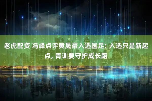 老虎配资 冯峰点评黄晟豪入选国足: 入选只是新起点, 青训要守护成长路