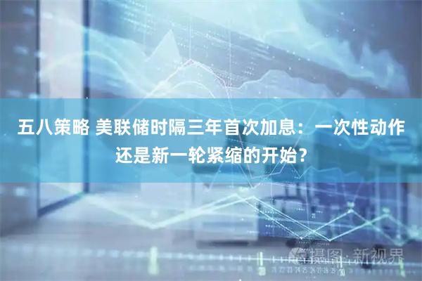 五八策略 美联储时隔三年首次加息：一次性动作还是新一轮紧缩的开始？